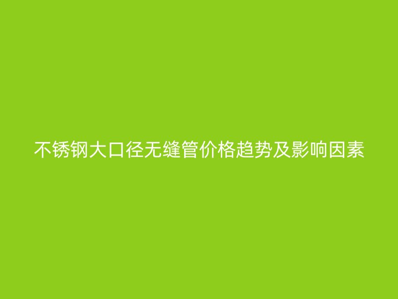 欧冠中文官网大口径无缝管价格趋势及影响因素