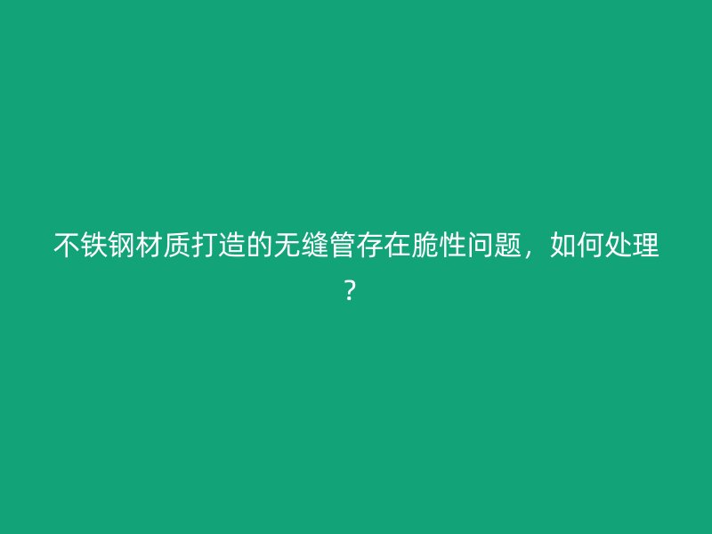 不铁钢材质打造的无缝管存在脆性问题，如何处理？