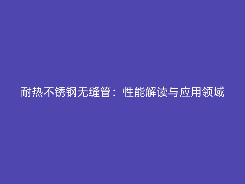 耐热欧冠中文官网无缝管:性能解读与应用领域