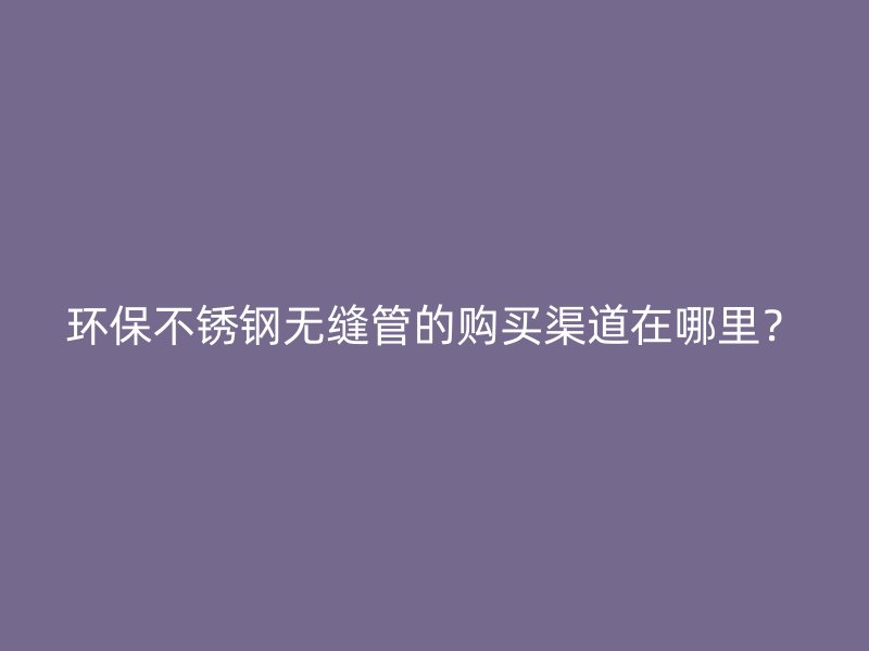 环保欧冠中文官网无缝管的购买渠道在哪里？