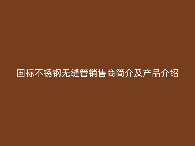国标欧冠中文官网无缝管销售商简介及产品介绍