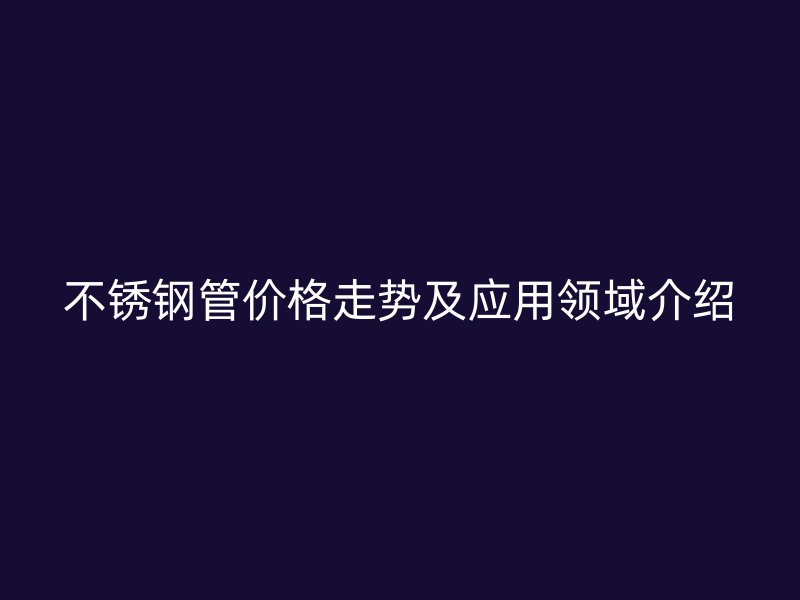 欧冠中文官网管价格走势及应用领域介绍