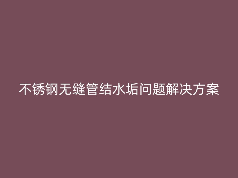欧冠中文官网无缝管结水垢问题解决方案