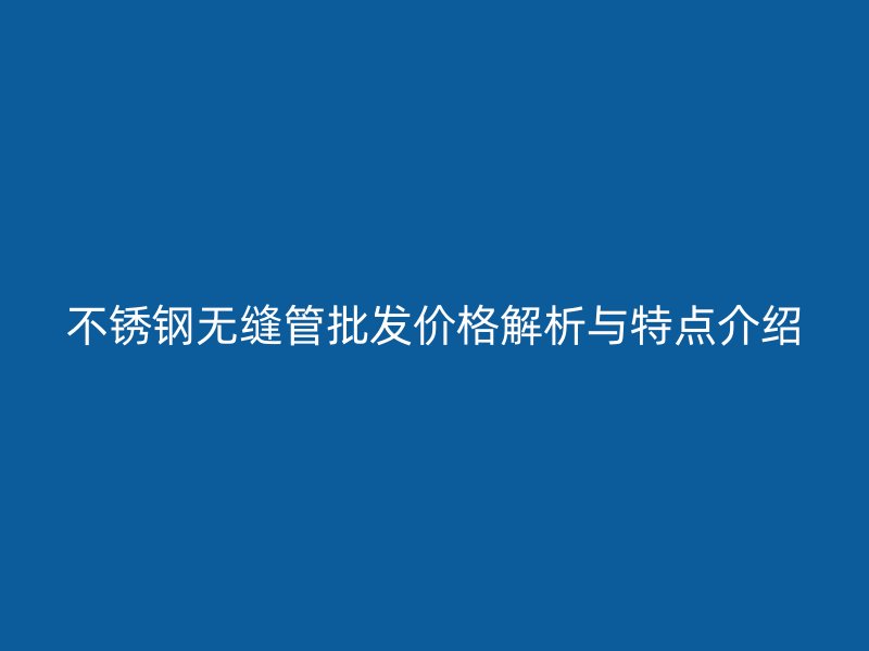 欧冠中文官网无缝管批发价格解析与特点介绍