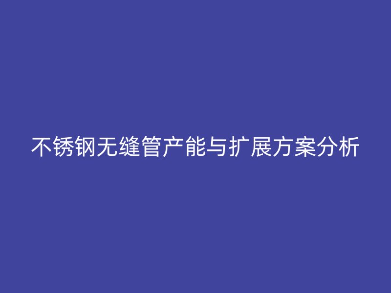 欧冠中文官网无缝管产能与扩展方案分析
