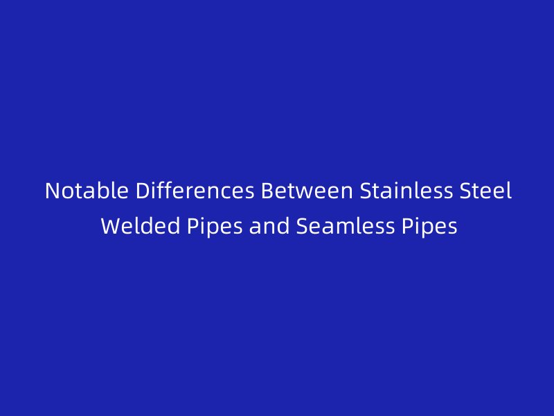 Notable Differences Between Stainless Steel Welded Pipes and Seamless Pipes
