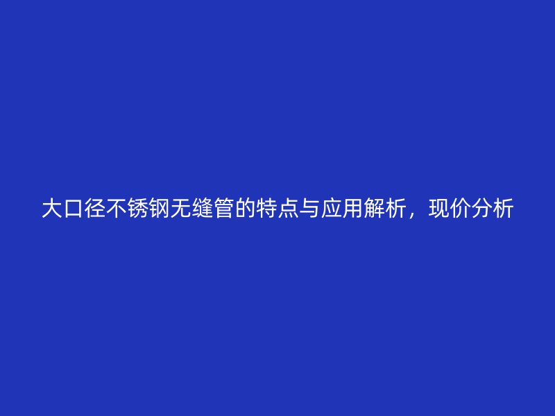 大口径欧冠中文官网无缝管的特点与应用解析，现价分析