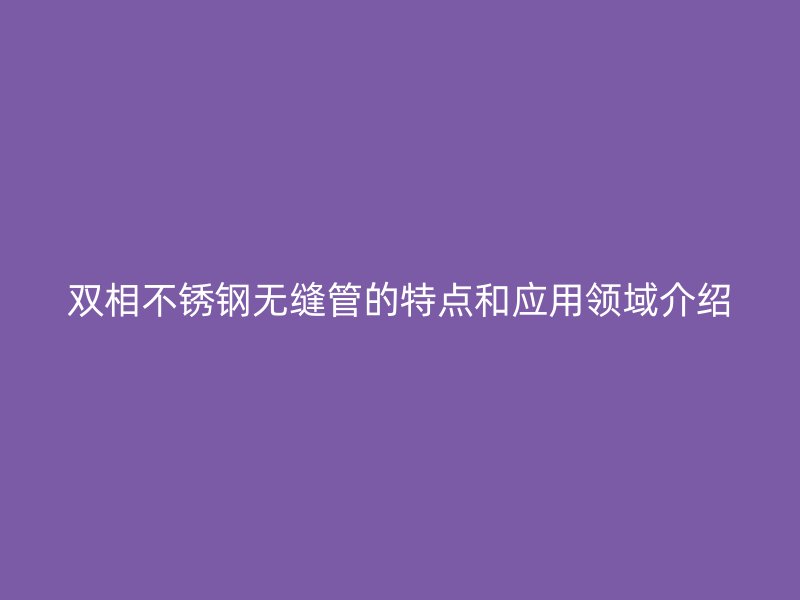 双相欧冠中文官网无缝管的特点和应用领域介绍