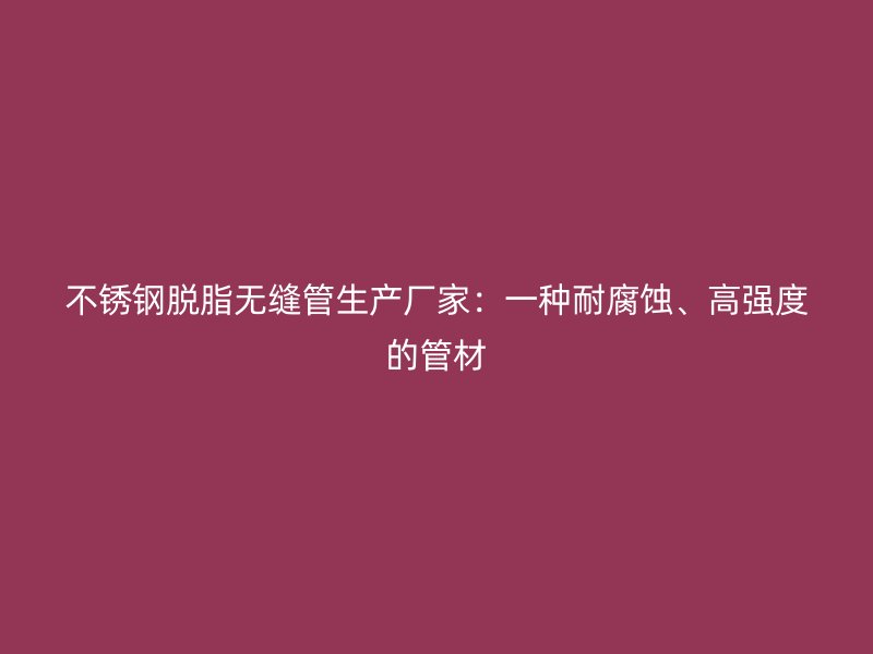 欧冠中文官网脱脂无缝管生产厂家：一种耐腐蚀、高强度的管材