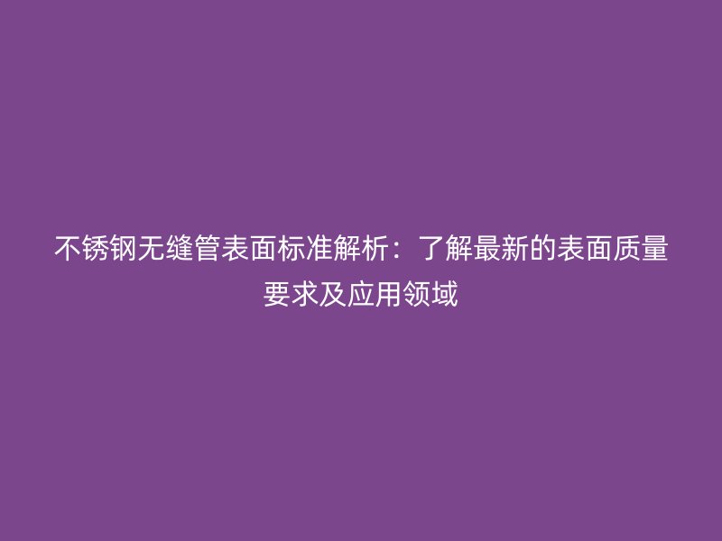 欧冠中文官网无缝管表面标准解析：了解最新的表面质量要求及应用领域