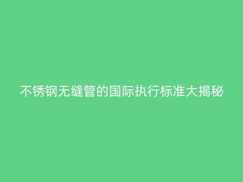 欧冠中文官网无缝管的国际执行标准大揭秘