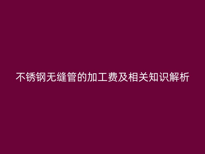 欧冠中文官网无缝管的加工费及相关知识解析