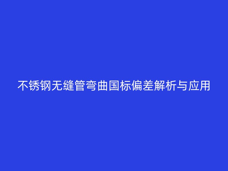 欧冠中文官网无缝管弯曲国标偏差解析与应用
