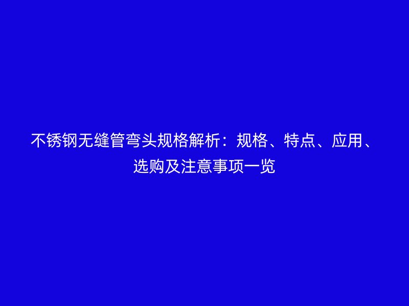 欧冠中文官网无缝管弯头规格解析：规格、特点、应用、选购及注意事项一览