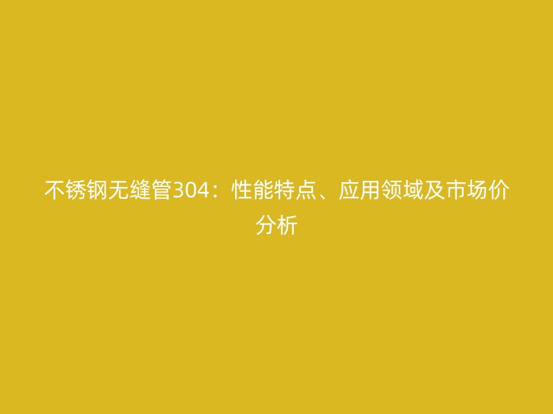 欧冠中文官网无缝管304：性能特点、应用领域及市场价分析