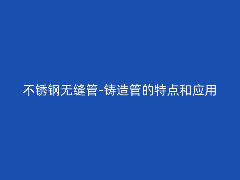 欧冠中文官网无缝管-铸造管的特点和应用