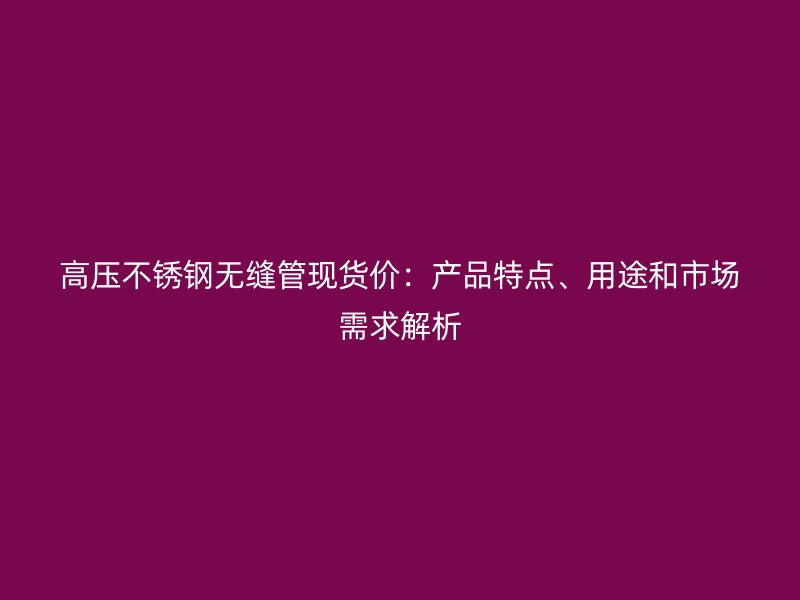 高压欧冠中文官网无缝管现货价：产品特点、用途和市场需求解析