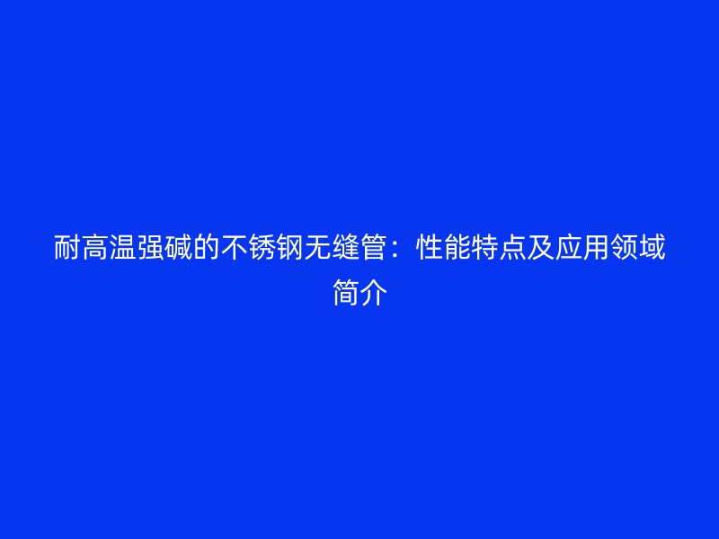耐高温强碱的欧冠中文官网无缝管：性能特点及应用领域简介