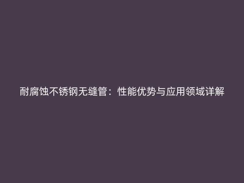 耐腐蚀欧冠中文官网无缝管：性能优势与应用领域详解