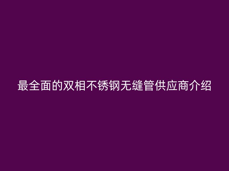 最全面的双相欧冠中文官网无缝管供应商介绍