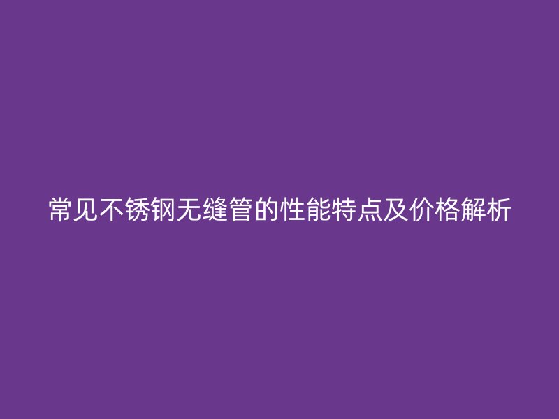常见欧冠中文官网无缝管的性能特点及价格解析