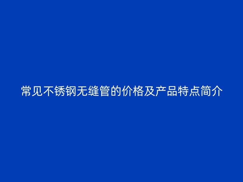 常见欧冠中文官网无缝管的价格及产品特点简介