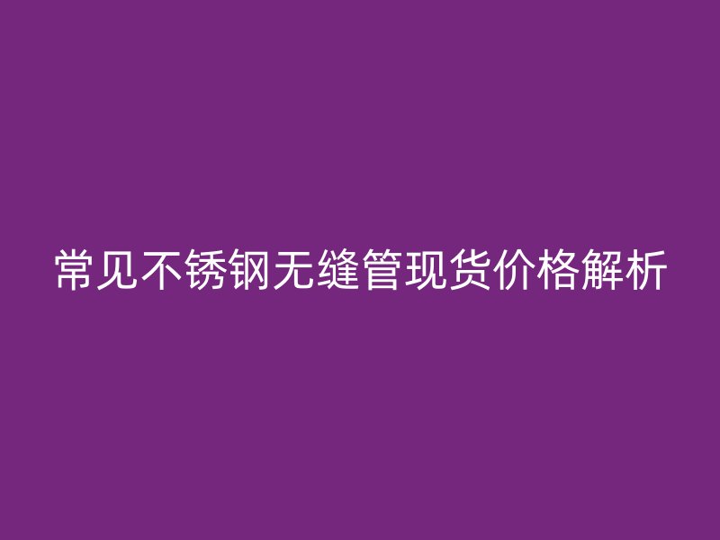 常见欧冠中文官网无缝管现货价格解析