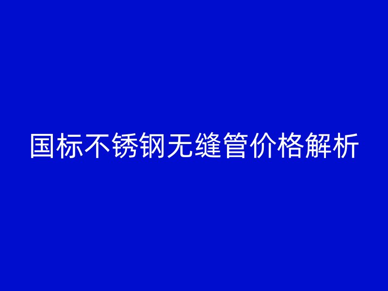 国标欧冠中文官网无缝管价格解析