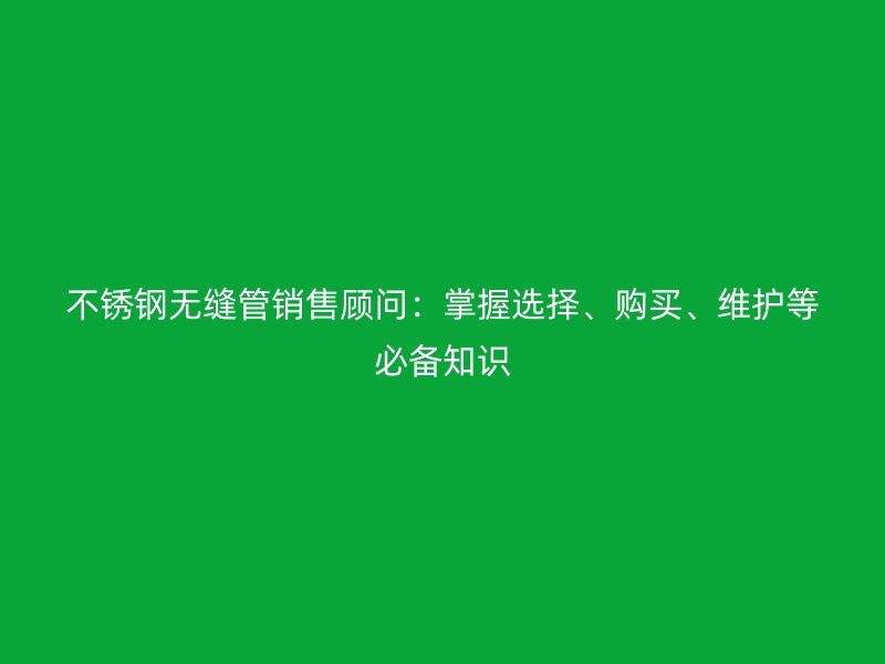 欧冠中文官网无缝管销售顾问：掌握选择、购买、维护等必备知识