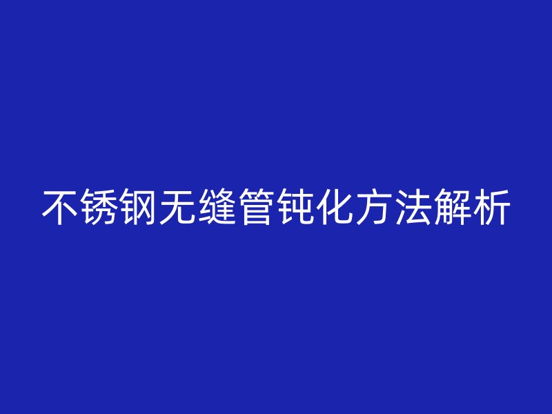 欧冠中文官网无缝管钝化方法解析