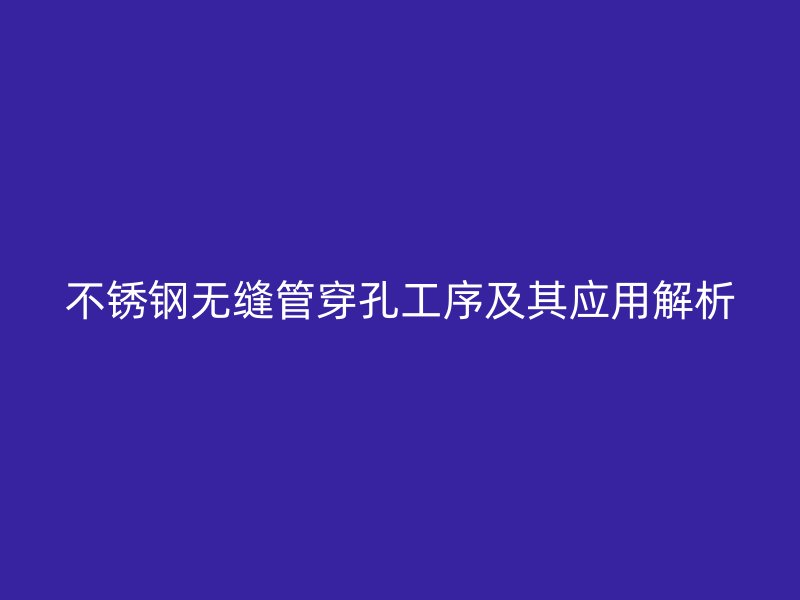 欧冠中文官网无缝管穿孔工序及其应用解析