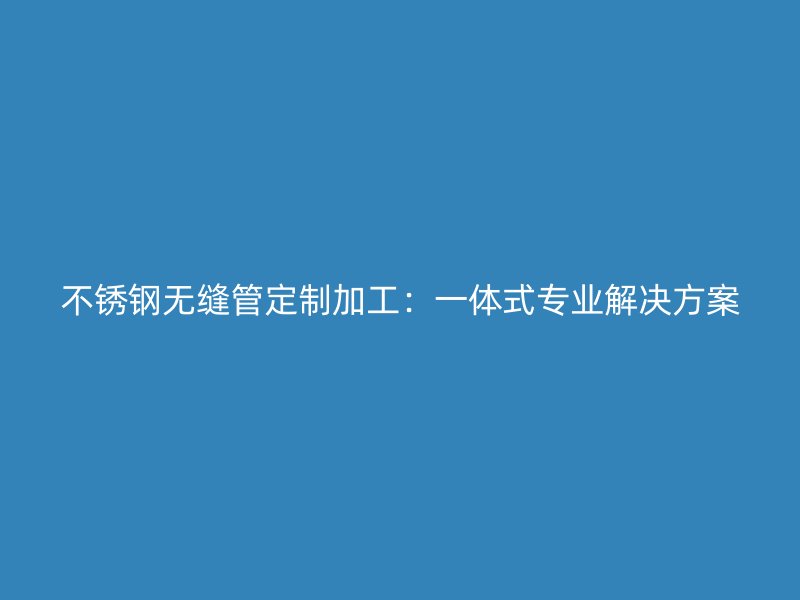 欧冠中文官网无缝管定制加工：一体式专业解决方案