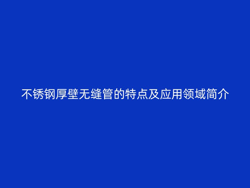 欧冠中文官网厚壁无缝管的特点及应用领域简介
