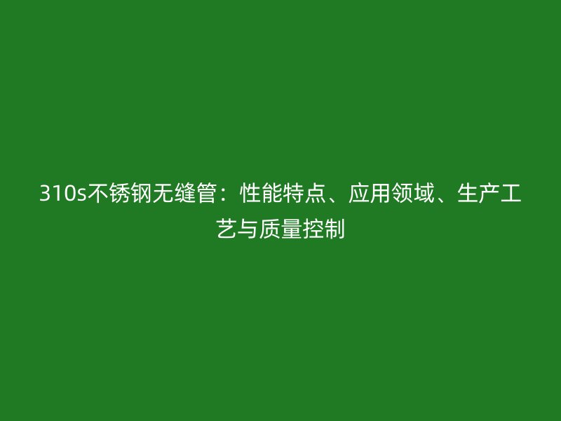 310s欧冠中文官网无缝管:性能特点、应用领域、生产工艺与质量控制