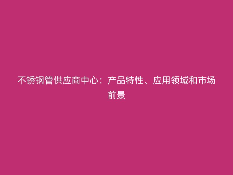 欧冠中文官网管供应商中心：产品特性、应用领域和市场前景