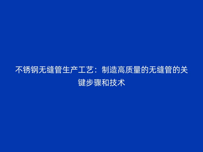 欧冠中文官网无缝管生产工艺：制造高质量的无缝管的关键步骤和技术