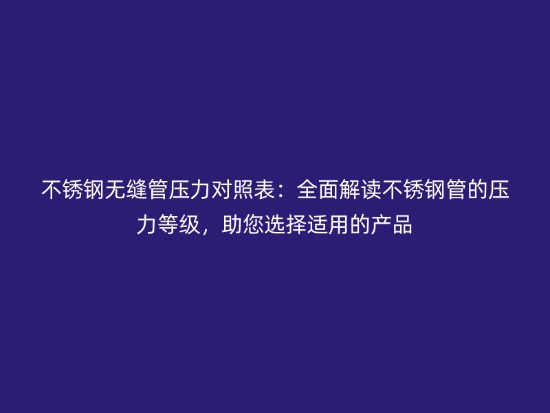 欧冠中文官网无缝管压力对照表：全面解读欧冠中文官网管的压力等级，助您选择适用的产品