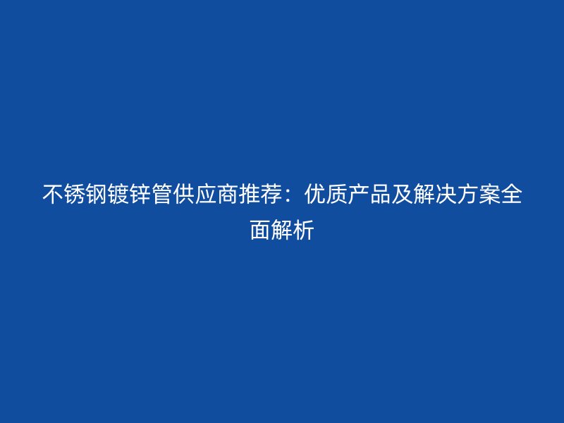 欧冠中文官网镀锌管供应商推荐：优质产品及解决方案全面解析