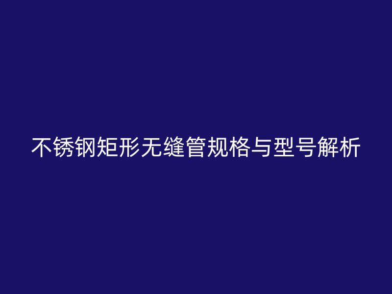 欧冠中文官网矩形无缝管规格与型号解析
