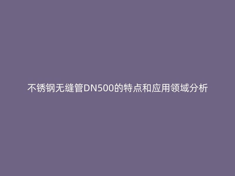 欧冠中文官网无缝管DN500的特点和应用领域分析